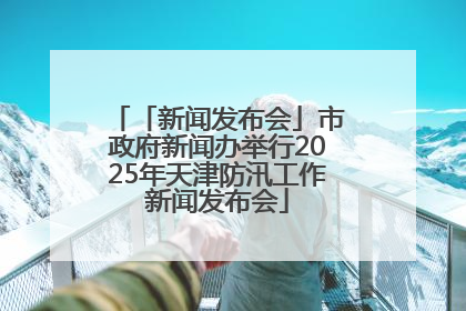 「新闻发布会」市政府新闻办举行2025年天津防汛工作新闻发布会