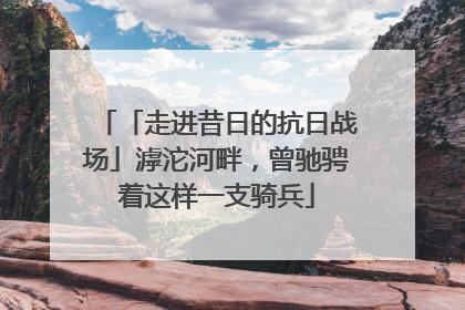 「走进昔日的抗日战场」滹沱河畔，曾驰骋着这样一支骑兵