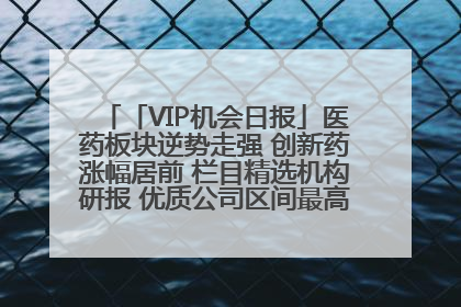 「VIP机会日报」医药板块逆势走强 创新药涨幅居前 栏目精选机构研报 优质公司区间最高涨34.9%