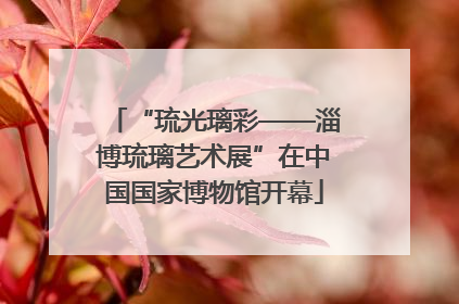 “琉光璃彩——淄博琉璃艺术展”在中国国家博物馆开幕