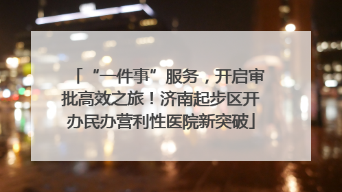 “一件事”服务，开启审批高效之旅！济南起步区开办民办营利性医院新突破