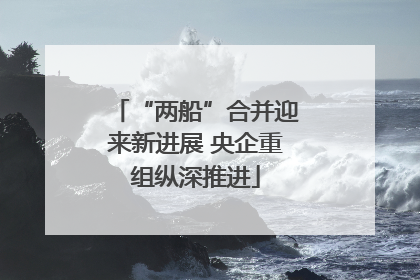 “两船”合并迎来新进展 央企重组纵深推进