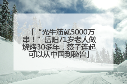 “光牛筋就5000万串！”岳阳71岁老人做烧烤30多年，签子连起可以从中国到秘鲁