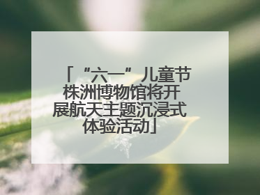 “六一”儿童节 株洲博物馆将开展航天主题沉浸式体验活动