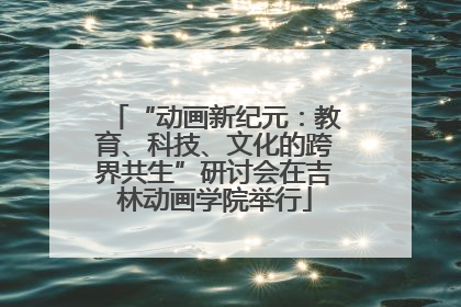 “动画新纪元：教育、科技、文化的跨界共生”研讨会在吉林动画学院举行