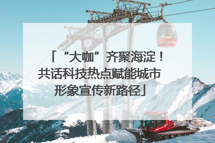 “大咖”齐聚海淀！共话科技热点赋能城市形象宣传新路径