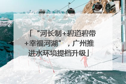 “河长制+碧道碧带+幸福河湖”，广州推进水环境提档升级
