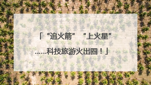 “追火箭”“上火星”……科技旅游火出圈！