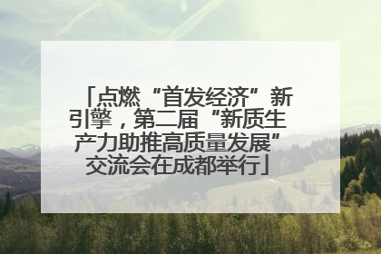点燃“首发经济”新引擎，第二届“新质生产力助推高质量发展”交流会在成都举行