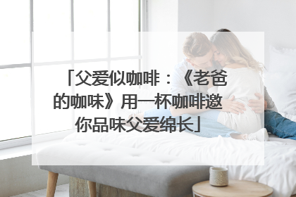 父爱似咖啡：《老爸的咖味》用一杯咖啡邀你品味父爱绵长