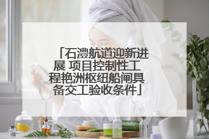石澧航道迎新进展 项目控制性工程艳洲枢纽船闸具备交工验收条件