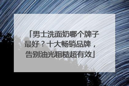 男士洗面奶哪个牌子最好？十大畅销品牌，告别油光粗糙超有效