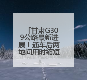 甘肃G309公路最新进展！通车后两地间用时缩短30分钟