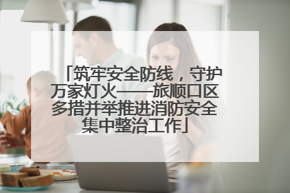 筑牢安全防线，守护万家灯火——旅顺口区多措并举推进消防安全集中整治工作