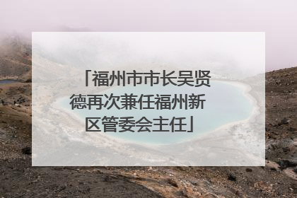 福州市市长吴贤德再次兼任福州新区管委会主任