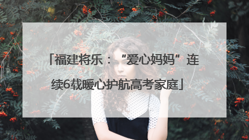 福建将乐：“爱心妈妈”连续6载暖心护航高考家庭