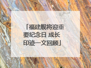福建舰将迎重要纪念日 成长印迹一文回顾