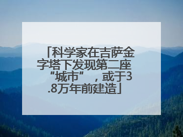 科学家在吉萨金字塔下发现第二座“城市”，或于3.8万年前建造