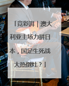 竞彩湃｜澳大利亚主场力拼日本，国足生死战大热倒灶？