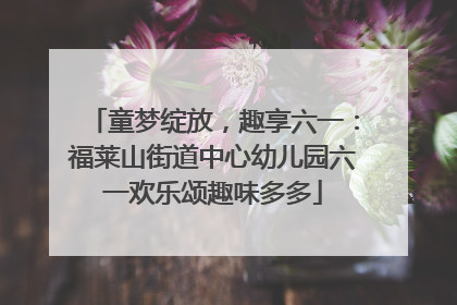 童梦绽放，趣享六一：福莱山街道中心幼儿园六一欢乐颂趣味多多