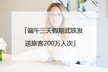 端午三天假期武铁发送旅客200万人次