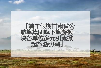 端午假期甘肃省公航旅集团旗下旅游板块各单位多元引流掀起旅游热潮
