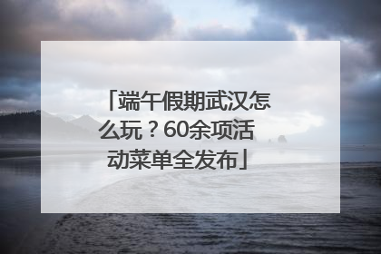 端午假期武汉怎么玩？60余项活动菜单全发布