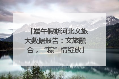 端午假期河北文旅大数据报告：文旅融合，“粽”情绽放