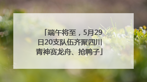 端午将至，5月29日20支队伍齐聚四川青神赛龙舟、抢鸭子