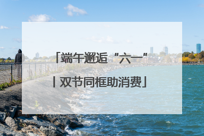 端午邂逅“六一”丨双节同框助消费