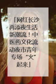 网红长沙再添夜生活新潮流！中医药文化流动夜市青年专场“火”起来