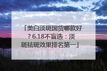 美白淡斑国货哪款好？6.18不盲选：淡斑祛斑效果排名第一