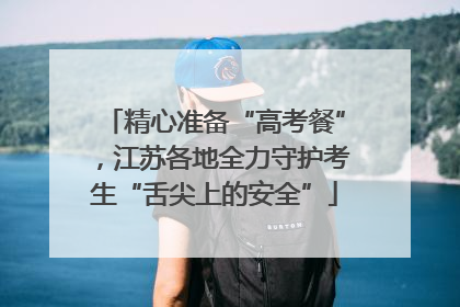 精心准备“高考餐”，江苏各地全力守护考生“舌尖上的安全”