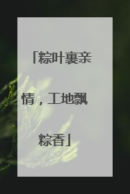 粽叶裹亲情，工地飘粽香