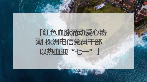 红色血脉涌动爱心热潮 株洲电信党员干部以热血迎“七一”
