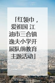 红领巾，爱祖国 江油市三合镇逸夫小学开展队前教育主题活动
