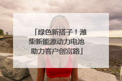 绿色新搭子！潍柴新能源动力电池助力客户创富路