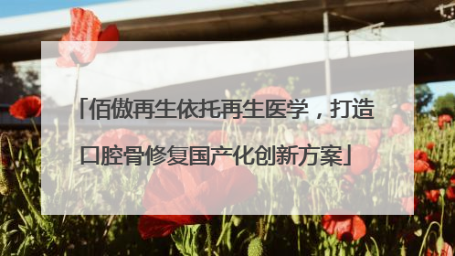 佰傲再生依托再生医学，打造口腔骨修复国产化创新方案