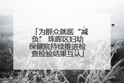 为群众就医“减负” 珠晖区妇幼保健院持续推进检查检验结果互认