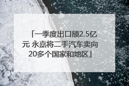 一季度出口额2.5亿元 永嘉将二手汽车卖向20多个国家和地区