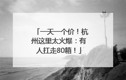 一天一个价！杭州这里太火爆：有人扛走80箱！