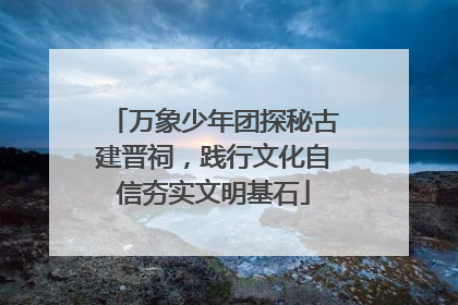 万象少年团探秘古建晋祠，践行文化自信夯实文明基石