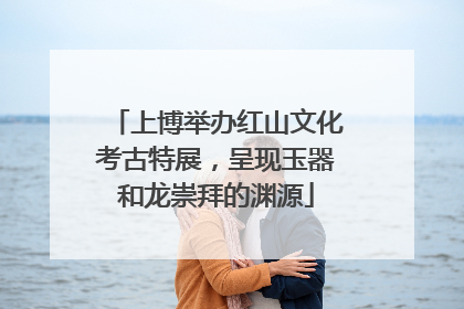 上博举办红山文化考古特展，呈现玉器和龙崇拜的渊源