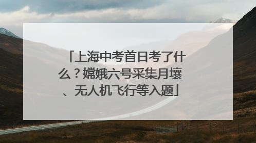 上海中考首日考了什么？嫦娥六号采集月壤、无人机飞行等入题