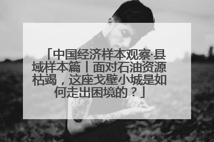 中国经济样本观察·县域样本篇丨面对石油资源枯竭，这座戈壁小城是如何走出困境的？
