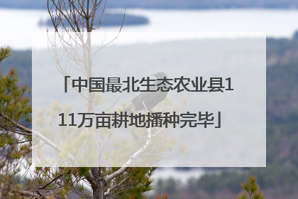 中国最北生态农业县111万亩耕地播种完毕