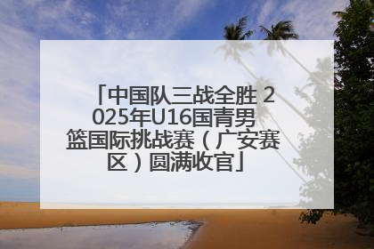 中国队三战全胜 2025年U16国青男篮国际挑战赛（广安赛区）圆满收官