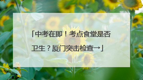 中考在即！考点食堂是否卫生？厦门突击检查→