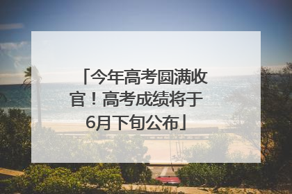 今年高考圆满收官！高考成绩将于6月下旬公布