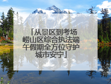 从景区到考场 崂山区综合执法端午假期全方位守护城市安宁
